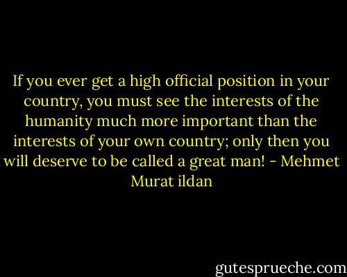 If you ever get a high official position in your country, you must see the interests of the humanity much more important than the interests of your own country; only then you will deserve to be called a great man! - Mehmet Murat ildan