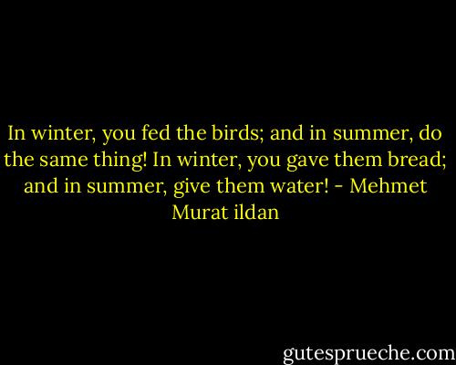 In winter, you fed the birds; and in summer, do the same thing! In winter, you gave them bread; and in summer, give them water! - Mehmet Murat ildan