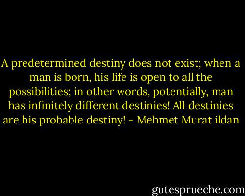 A predetermined destiny does not exist; when a man is born, his life is open to all the possibilities; in other words, potentially, man has infinitely different destinies! All destinies are his probable destiny! - Mehmet Murat ildan