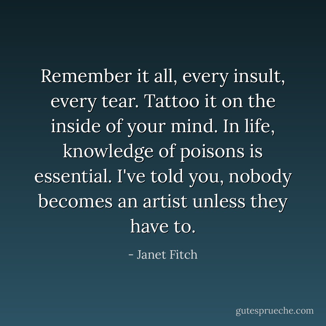 Remember it all, every insult, every tear. Tattoo it on the inside of your mind. In life, knowledge of poisons is essential. I've told you, nobody becomes an artist unless they have to. - Janet Fitch