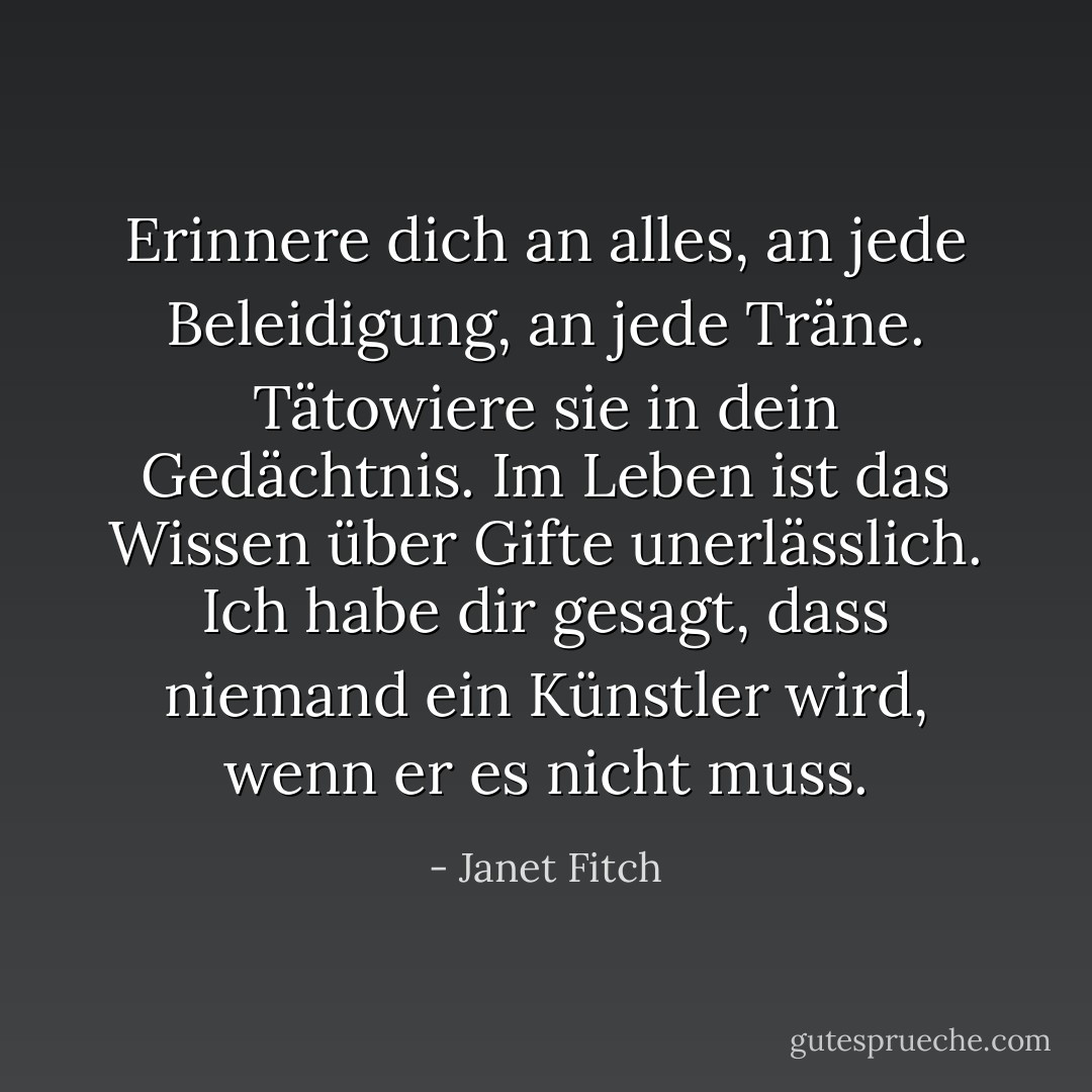 Erinnere dich an alles, an jede Beleidigung, an jede Träne. Tätowiere sie in dein Gedächtnis. Im Leben ist das Wissen über Gifte unerlässlich. Ich habe dir gesagt, dass niemand ein Künstler wird, wenn er es nicht muss. - Janet Fitch<