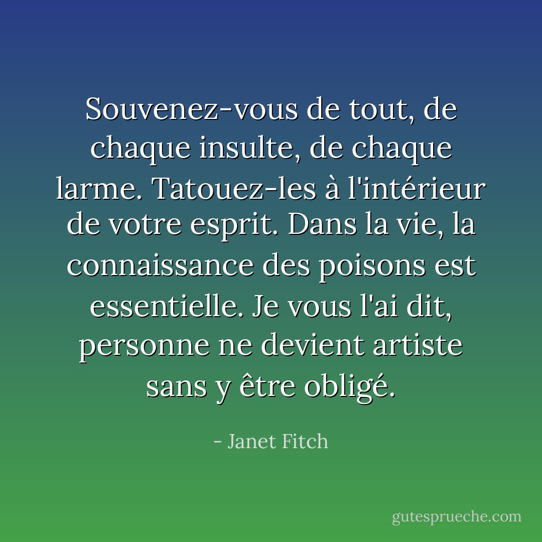 Souvenez-vous de tout, de chaque insulte, de chaque larme. Tatouez-les à l'intérieur de votre esprit. Dans la vie, la connaissance des poisons est essentielle. Je vous l'ai dit, personne ne devient artiste sans y être obligé. - Janet Fitch