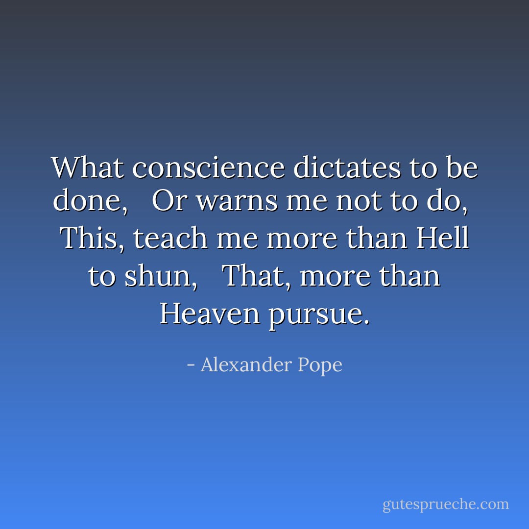 What conscience dictates to be done, <br /> Or warns me not to do, <br />This, teach me more than Hell to shun, <br /> That, more than Heaven pursue. - Alexander Pope