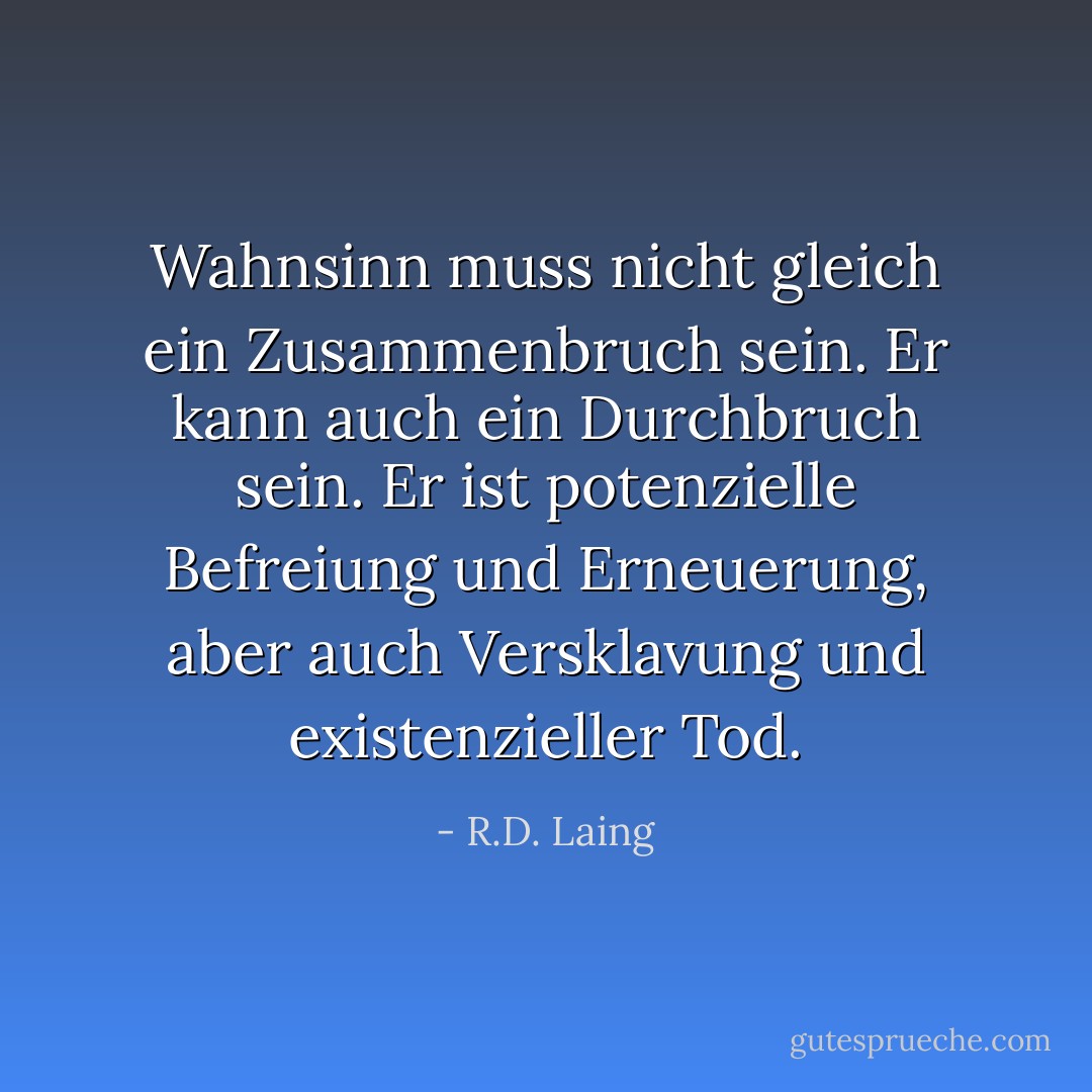Wahnsinn muss nicht gleich ein Zusammenbruch sein. Er kann auch ein Durchbruch sein. Er ist potenzielle Befreiung und Erneuerung, aber auch Versklavung und existenzieller Tod. - R.D. Laing<