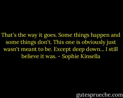 That's the way it goes. Some things happen and some things don't. This one is obviously just wasn't meant to be. Except deep down... I still believe it was. - Sophie Kinsella
