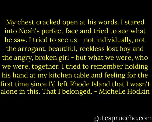 My chest cracked open at his words. I stared into Noah's perfect face and tried to see what he saw. I tried to see us - not individually, not the arrogant, beautiful, reckless lost boy and the angry, broken girl - but what we were, who we were, together. I tried to remember holding his hand at my kitchen table and feeling for the first time since I'd left Rhode Island that I wasn't alone in this. That I belonged. - Michelle Hodkin