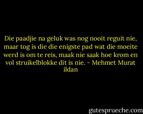 Die paadjie na geluk was nog nooit reguit nie, maar tog is die die enigste pad wat die moeite werd is om te reis, maak nie saak hoe krom en vol struikelblokke dit is nie. - Mehmet Murat ildan