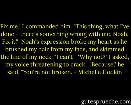 Fix me," I commanded him. "This thing, what I've done - there's something wrong with me, Noah. Fix it."<br /><br />Noah's expression broke my heart as he brushed my hair from my face, and skimmed the line of my neck. "I can't"<br /><br />"Why not?" I asked, my voice threatening to crack.<br /><br />"Because," he said, "You're not broken. - Michelle Hodkin