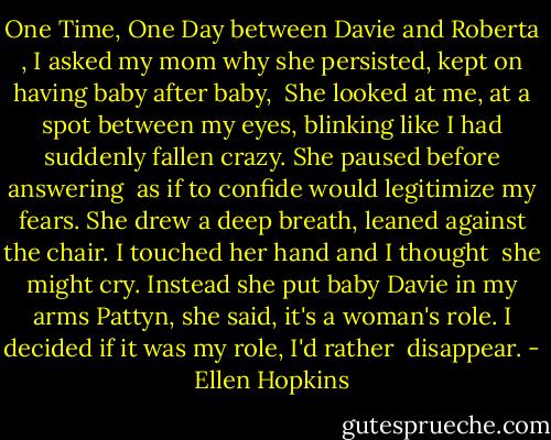 One Time, One Day<br />between Davie and Roberta ,<br />I asked my mom why she persisted,<br />kept on having baby after baby,<br /> She looked<br />at me, at a spot between my eyes,<br />blinking like I had suddenly fallen<br />crazy. She paused before answering<br /> as if<br />to confide would legitimize my fears.<br />She drew a deep breath, leaned against<br />the chair. I touched her hand and I thought<br /> she might<br />cry. Instead she put baby Davie in my arms<br />Pattyn, she said, it's a woman's role.<br />I decided if it was my role, I'd rather<br /> disappear. - Ellen Hopkins