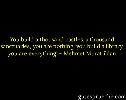 You build a thousand castles, a thousand sanctuaries, you are nothing; you build a library, you are everything! - Mehmet Murat ildan