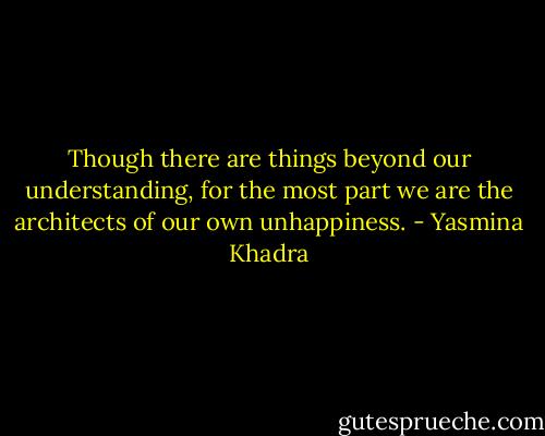 Though there are things beyond our understanding, for the most part we are the architects of our own unhappiness. - Yasmina Khadra