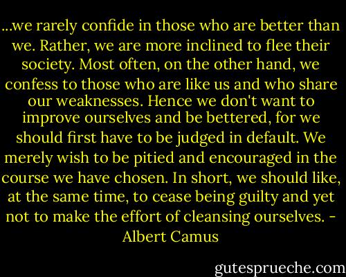 ...we rarely confide in those who are better than we. Rather, we are more inclined to flee their society. Most often, on the other hand, we confess to those who are like us and who share our weaknesses. Hence we don't want to improve ourselves and be bettered, for we should first have to be judged in default. We merely wish to be pitied and encouraged in the course we have chosen. In short, we should like, at the same time, to cease being guilty and yet not to make the effort of cleansing ourselves. - Albert Camus