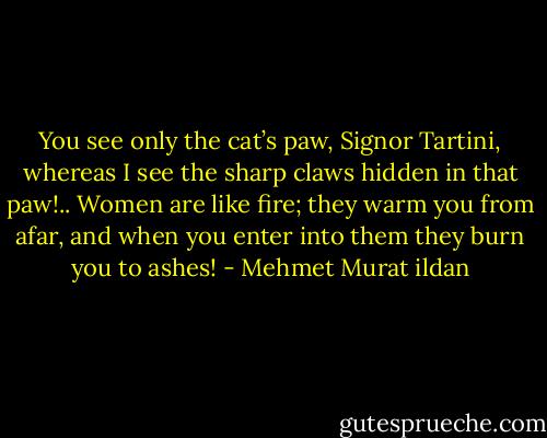 You see only the cat’s paw, Signor Tartini, whereas I see the sharp claws hidden in that paw!.. Women are like fire; they warm you from afar, and when you enter into them they burn you to ashes! - Mehmet Murat ildan