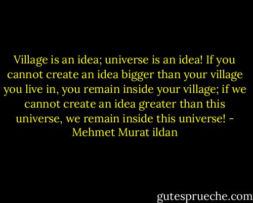 Village is an idea; universe is an idea! If you cannot create an idea bigger than your village you live in, you remain inside your village; if we cannot create an idea greater than this universe, we remain inside this universe! - Mehmet Murat ildan
