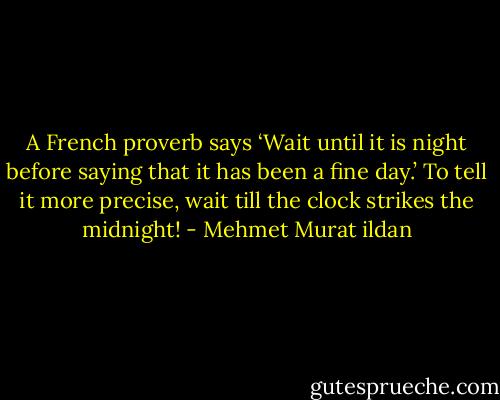 A French proverb says ‘Wait until it is night before saying that it has been a fine day.’ To tell it more precise, wait till the clock strikes the midnight! - Mehmet Murat ildan