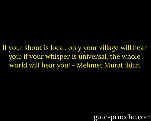 If your shout is local, only your village will hear you; if your whisper is universal, the whole world will hear you! - Mehmet Murat ildan