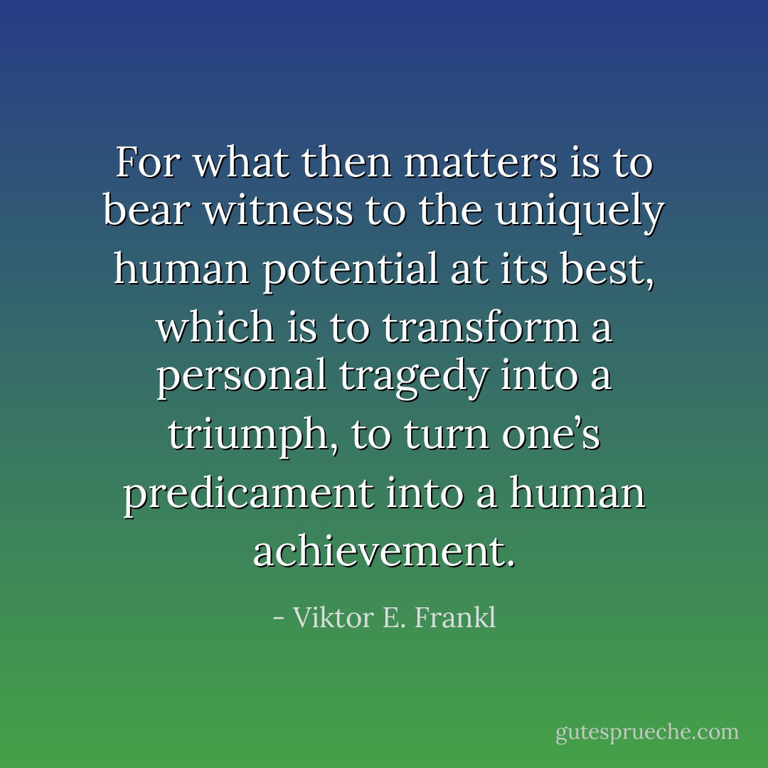 For what then matters is to bear witness to the uniquely human potential at its best, which is to transform a personal tragedy into a triumph, to turn one’s predicament into a human achievement. - Viktor E. Frankl
