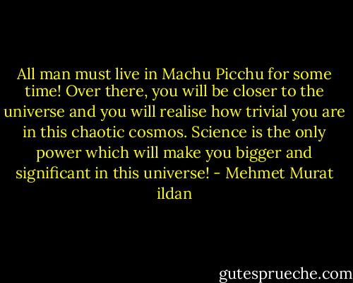 All man must live in Machu Picchu for some time! Over there, you will be closer to the universe and you will realise how trivial you are in this chaotic cosmos. Science is the only power which will make you bigger and significant in this universe! - Mehmet Murat ildan