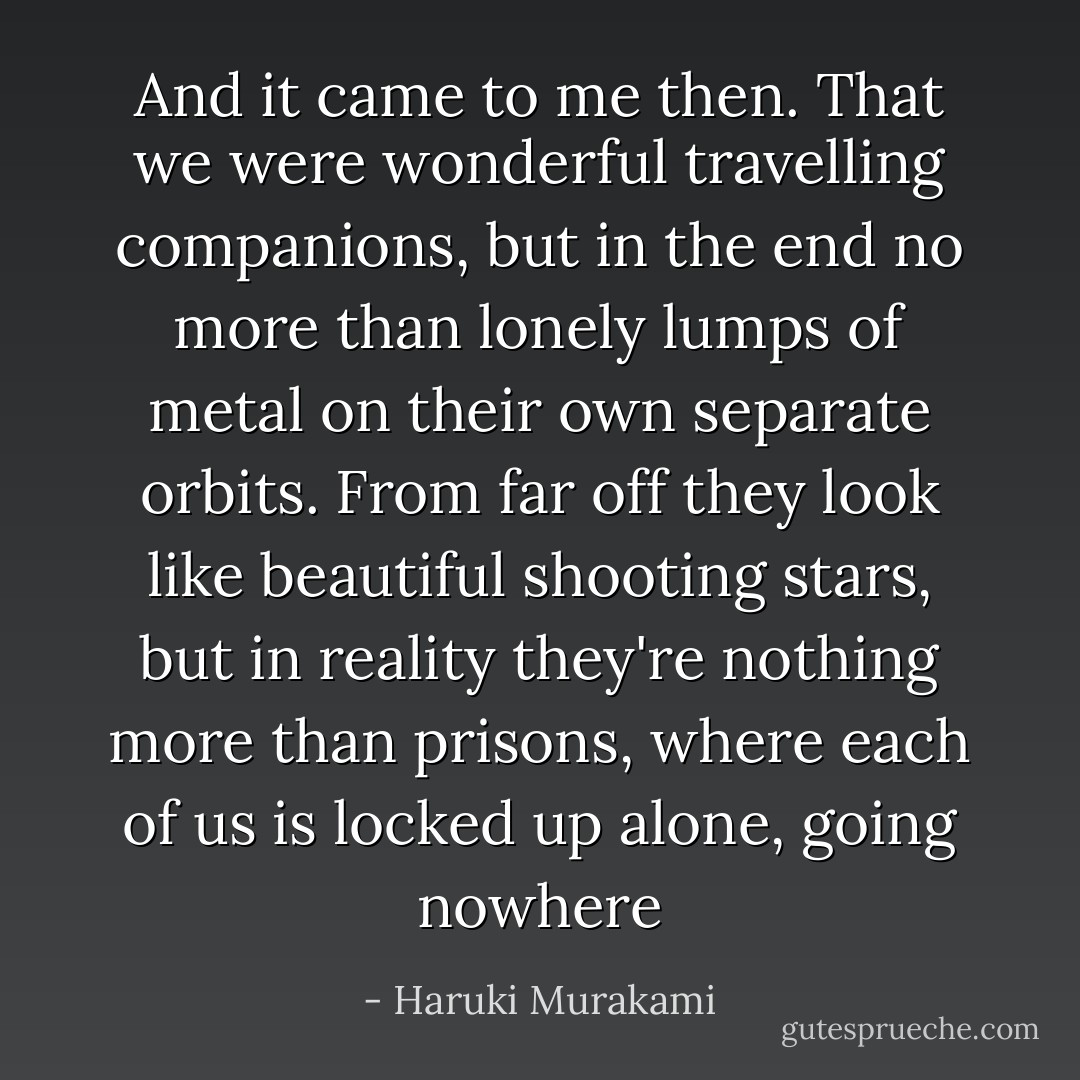And it came to me then. That we were wonderful travelling companions, but in the end no more than lonely lumps of metal on their own separate orbits. From far off they look like beautiful shooting stars, but in reality they're nothing more than prisons, where each of us is locked up alone, going nowhere - Haruki Murakami