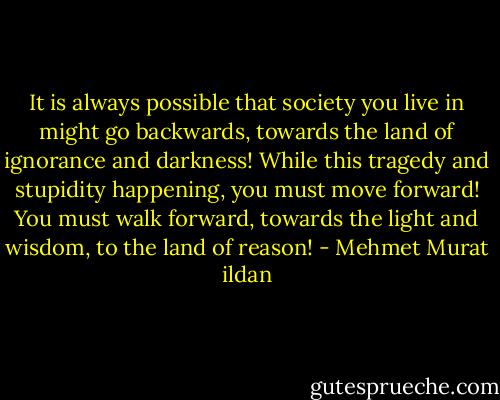 It is always possible that society you live in might go backwards, towards the land of ignorance and darkness! While this tragedy and stupidity happening, you must move forward! You must walk forward, towards the light and wisdom, to the land of reason! - Mehmet Murat ildan