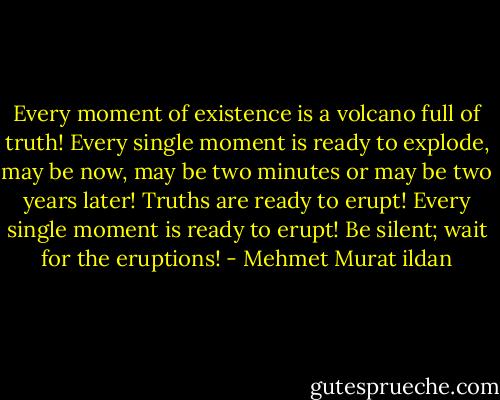 Every moment of existence is a volcano full of truth! Every single moment is ready to explode, may be now, may be two minutes or may be two years later! Truths are ready to erupt! Every single moment is ready to erupt! Be silent; wait for the eruptions! - Mehmet Murat ildan