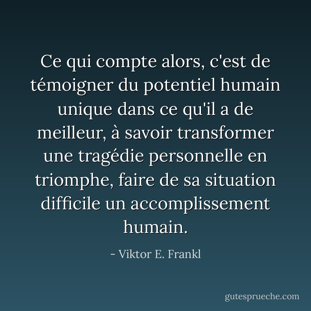Ce qui compte alors, c'est de témoigner du potentiel humain unique dans ce qu'il a de meilleur, à savoir transformer une tragédie personnelle en triomphe, faire de sa situation difficile un accomplissement humain. - Viktor E. Frankl
