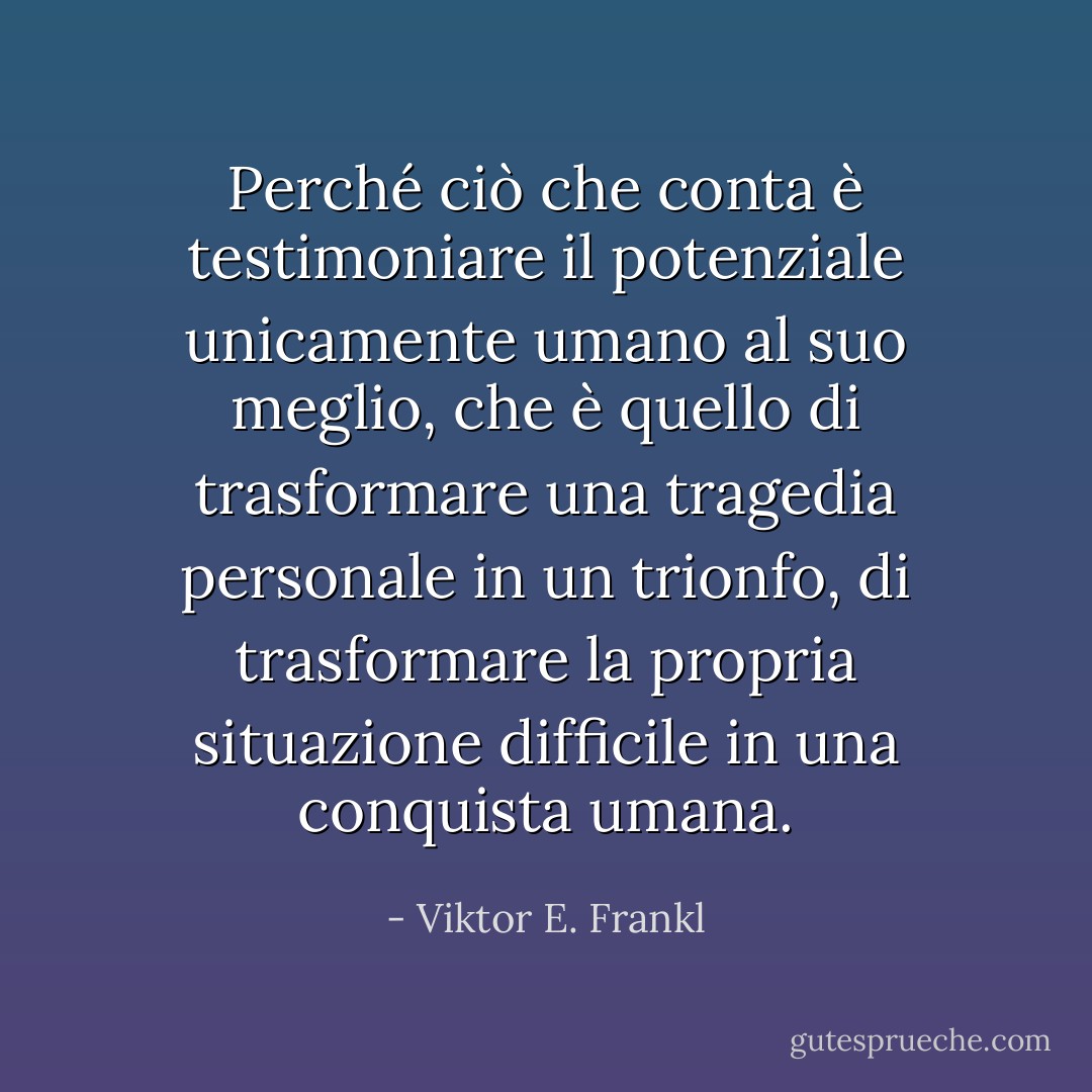 Perché ciò che conta è testimoniare il potenziale unicamente umano al suo meglio, che è quello di trasformare una tragedia personale in un trionfo, di trasformare la propria situazione difficile in una conquista umana. - Viktor E. Frankl