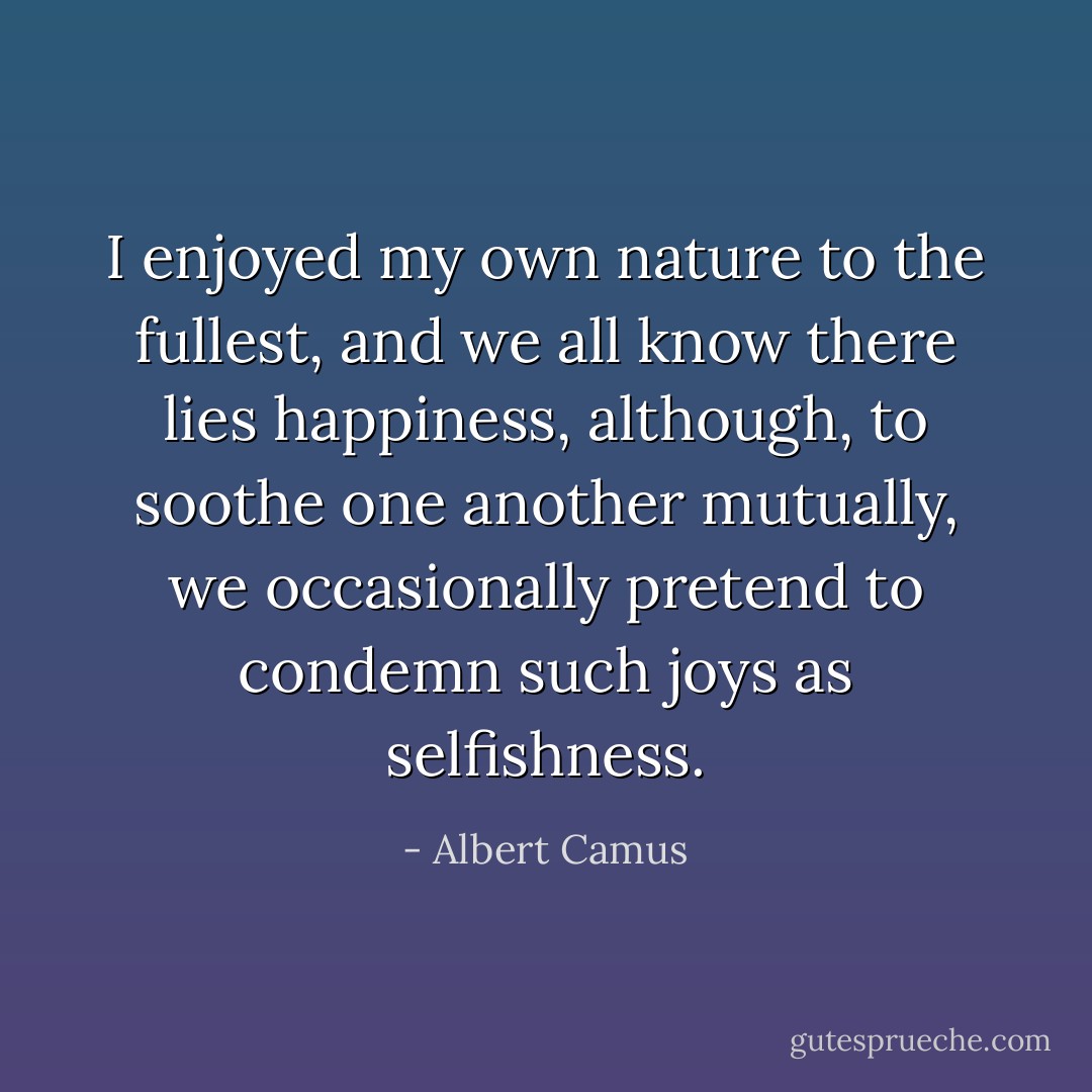 I enjoyed my own nature to the fullest, and we all know there lies happiness, although, to soothe one another mutually, we occasionally pretend to condemn such joys as selfishness. - Albert Camus