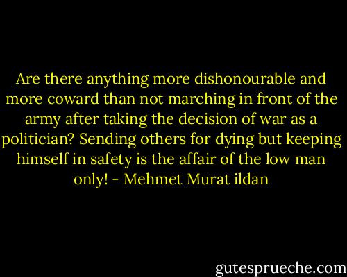 Are there anything more dishonourable and more coward than not marching in front of the army after taking the decision of war as a politician? Sending others for dying but keeping himself in safety is the affair of the low man only! - Mehmet Murat ildan
