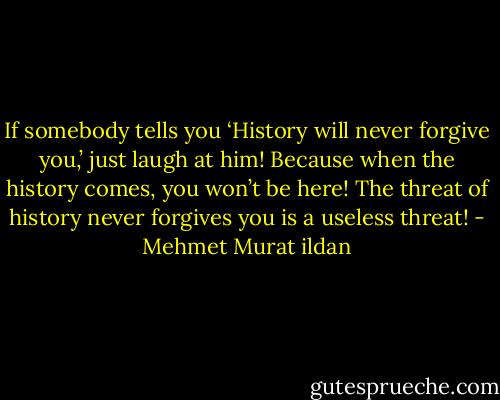 If somebody tells you ‘History will never forgive you,’ just laugh at him! Because when the history comes, you won’t be here! The threat of history never forgives you is a useless threat! - Mehmet Murat ildan
