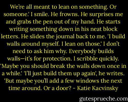We’re all meant to lean on something. Or someone.' I smile. He frowns. He surprises me and grabs the pen out of my hand. He starts writing something down in his neat block letters. He slides the journal back to me. 'I build walls around myself. I lean on those.' I don’t need to ask him why. Everybody builds walls—it’s for protection. I scribble quickly. 'Maybe you should break the walls down once in a while.' 'I’ll just build them up again', he writes. 'But maybe you’ll add a few windows the next time around. Or a door? - Katie Kacvinsky