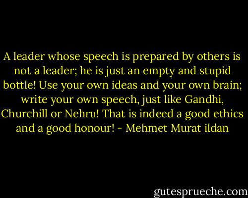 A leader whose speech is prepared by others is not a leader; he is just an empty and stupid bottle! Use your own ideas and your own brain; write your own speech, just like Gandhi, Churchill or Nehru! That is indeed a good ethics and a good honour! - Mehmet Murat ildan