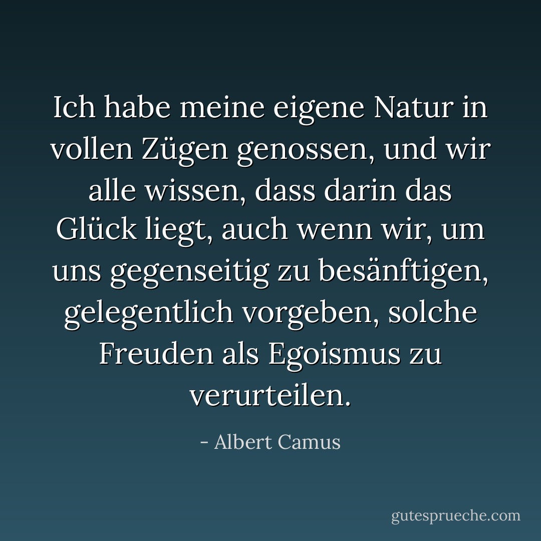 Ich habe meine eigene Natur in vollen Zügen genossen, und wir alle wissen, dass darin das Glück liegt, auch wenn wir, um uns gegenseitig zu besänftigen, gelegentlich vorgeben, solche Freuden als Egoismus zu verurteilen. - Albert Camus<