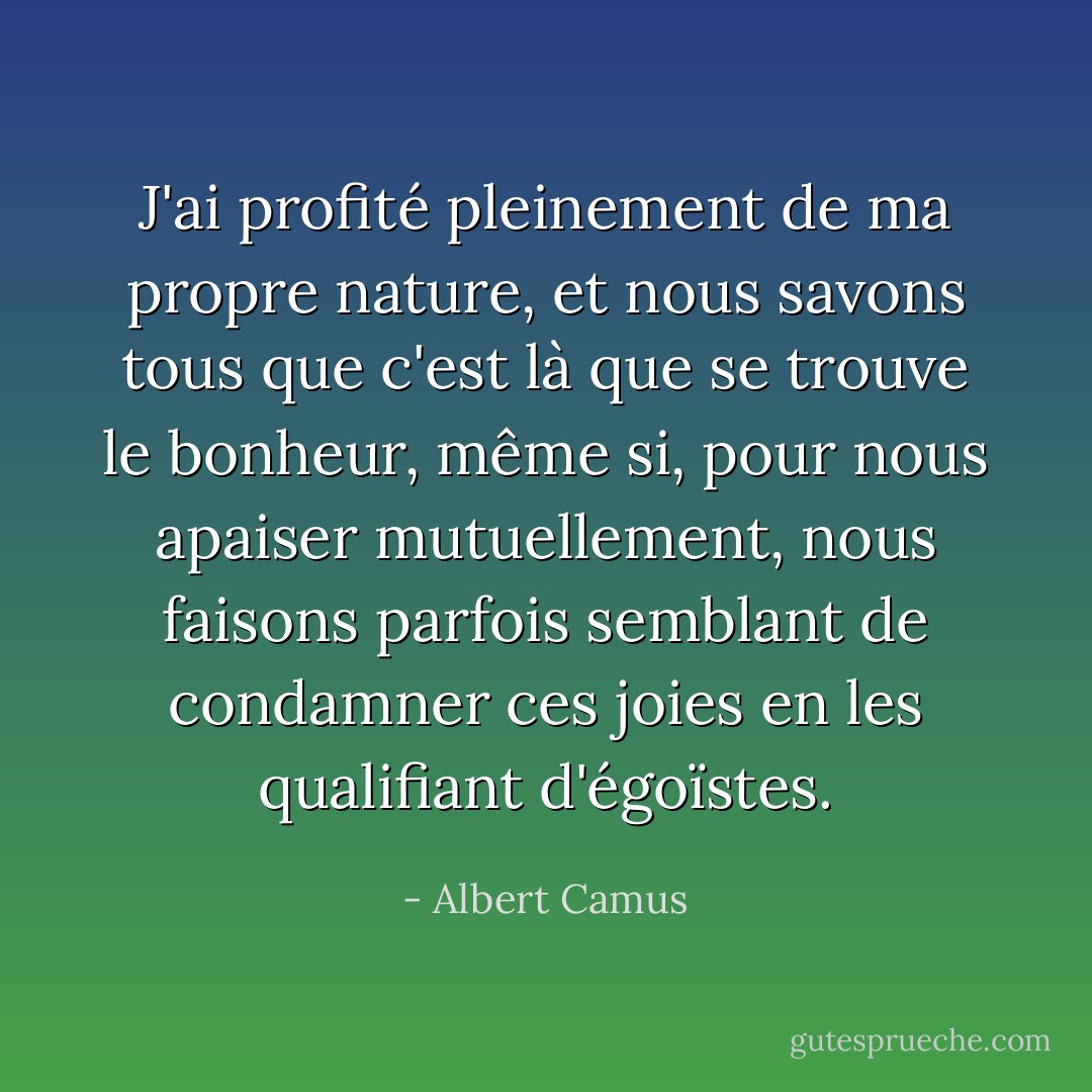 J'ai profité pleinement de ma propre nature, et nous savons tous que c'est là que se trouve le bonheur, même si, pour nous apaiser mutuellement, nous faisons parfois semblant de condamner ces joies en les qualifiant d'égoïstes. - Albert Camus