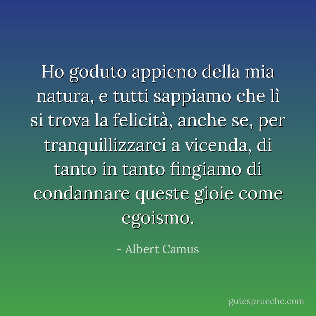Ho goduto appieno della mia natura, e tutti sappiamo che lì si trova la felicità, anche se, per tranquillizzarci a vicenda, di tanto in tanto fingiamo di condannare queste gioie come egoismo. - Albert Camus