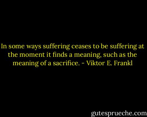 In some ways suffering ceases to be suffering at the moment it finds a meaning, such as the meaning of a sacrifice. - Viktor E. Frankl