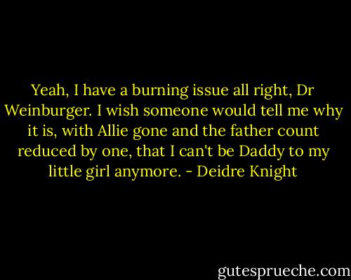 Yeah, I have a burning issue all right, Dr Weinburger. I wish someone would tell me why it is, with Allie gone and the father count reduced by one, that I can't be Daddy to my little girl anymore. - Deidre Knight