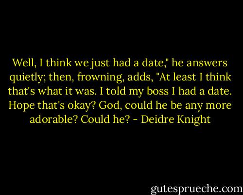 Well, I think we just had a date," he answers quietly; then, frowning, adds, "At least I think that's what it was. I told my boss I had a date. Hope that's okay?<br />God, could he be any more adorable? Could he? - Deidre Knight