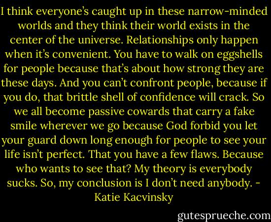 I think everyone’s caught up in these narrow-minded worlds and they think their world exists in the center of the universe. Relationships only happen when it’s convenient. You have to walk on eggshells for people because that’s about how strong they are these days. And you can’t confront people, because if you do, that brittle shell of confidence will crack. So we all become passive cowards that carry a fake smile wherever we go because God forbid you let your guard down long enough for people to see your life isn’t perfect. That you have a few flaws. Because who wants to see that? My theory is everybody sucks. So, my conclusion is I don’t need anybody. - Katie Kacvinsky
