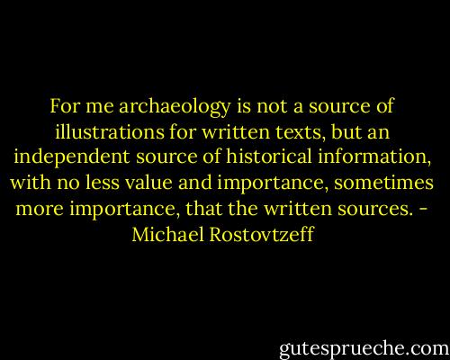 For me archaeology is not a source of illustrations for written texts, but an independent source of historical information, with no less value and importance, sometimes more importance, that the written sources. - Michael Rostovtzeff