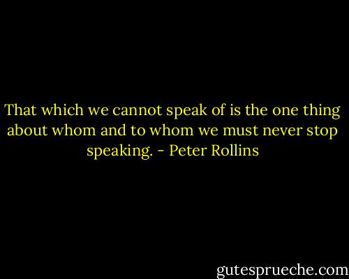 That which we cannot speak of is the one thing about whom and to whom we must never stop speaking. - Peter Rollins