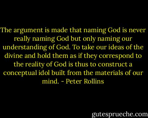 The argument is made that naming God is never really naming God but only naming our understanding of God. To take our ideas of the divine and hold them as if they correspond to the reality of God is thus to construct a conceptual idol built from the materials of our mind. - Peter Rollins