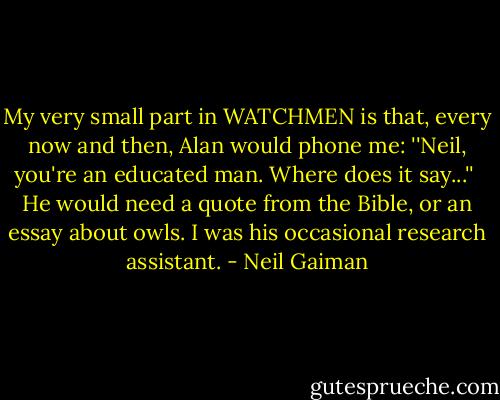 My very small part in WATCHMEN is that, every now and then, Alan would phone me: ''Neil, you're an educated man. Where does it say...''<br /><br />He would need a quote from the Bible, or an essay about owls. I was his occasional research assistant. - Neil Gaiman