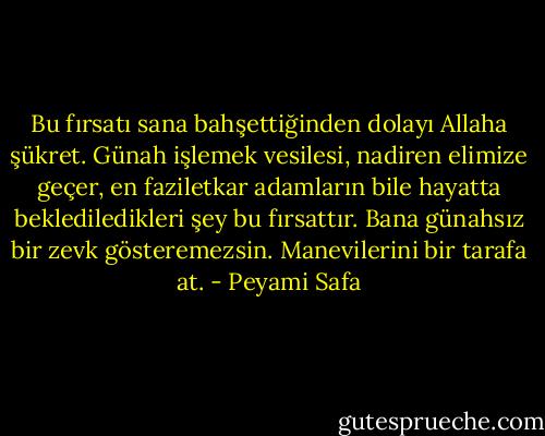 Bu fırsatı sana bahşettiğinden dolayı Allaha şükret. Günah işlemek vesilesi, nadiren elimize geçer, en faziletkar adamların bile hayatta beklediledikleri şey bu fırsattır. Bana günahsız bir zevk gösteremezsin. Manevilerini bir tarafa at. - Peyami Safa