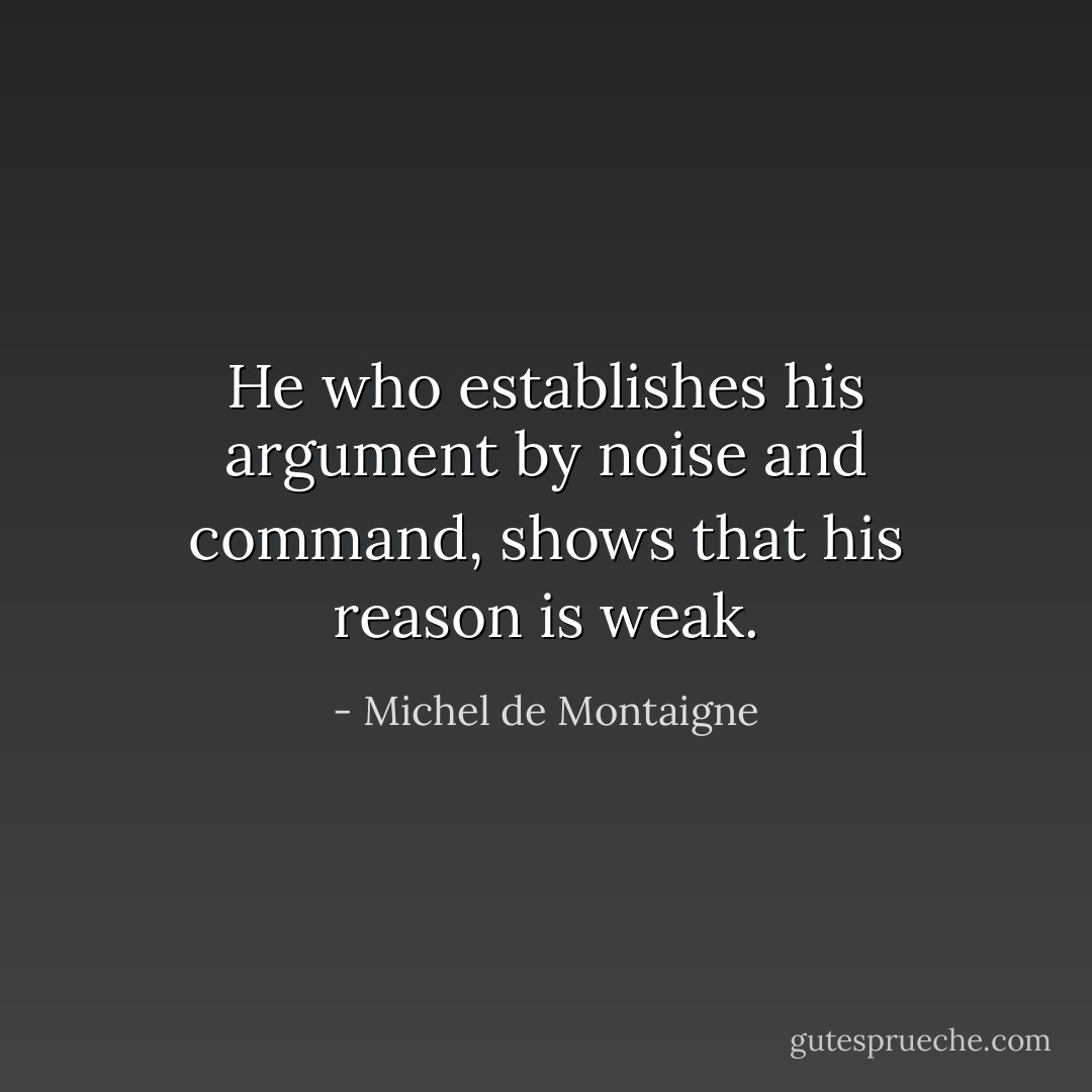 He who establishes his argument by noise and command, shows that his reason is weak. - Michel de Montaigne