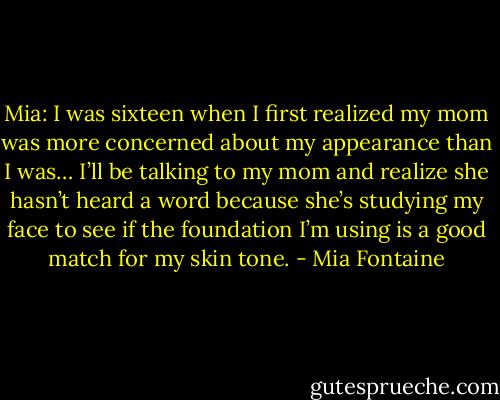 Mia: I was sixteen when I first realized my mom was more concerned about my appearance than I was… I’ll be talking to my mom and realize she hasn’t heard a word because she’s studying my face to see if the foundation I’m using is a good match for my skin tone. - Mia Fontaine