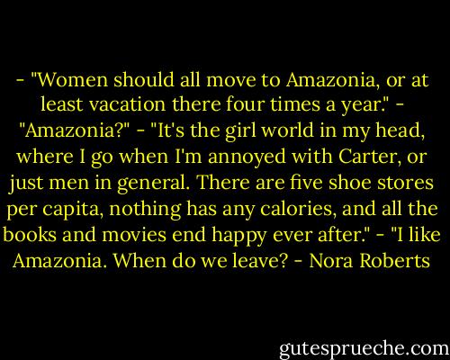- "Women should all move to Amazonia, or at least vacation there four times a year."<br />- "Amazonia?"<br />- "It's the girl world in my head, where I go when I'm annoyed with Carter, or just men in general. There are five shoe stores per capita, nothing has any calories, and all the books and movies end happy ever after."<br />- "I like Amazonia. When do we leave? - Nora Roberts