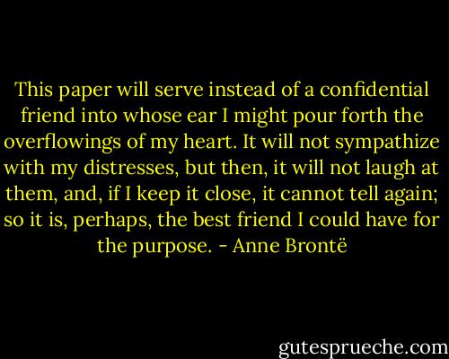 This paper will serve instead of a confidential friend into whose ear I might pour forth the overflowings of my heart. It will not sympathize with my distresses, but then, it will not laugh at them, and, if I keep it close, it cannot tell again; so it is, perhaps, the best friend I could have for the purpose. - Anne Brontë