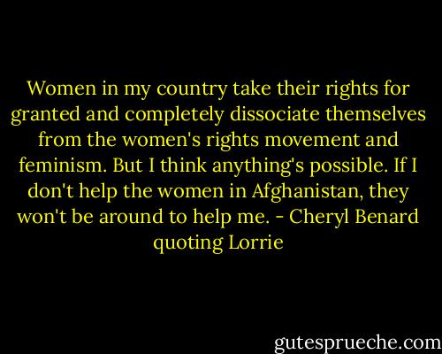 Women in my country take their rights for granted and completely dissociate themselves from the women's rights movement and feminism. But I think anything's possible. If I don't help the women in Afghanistan, they won't be around to help me. - Cheryl Benard quoting Lorrie