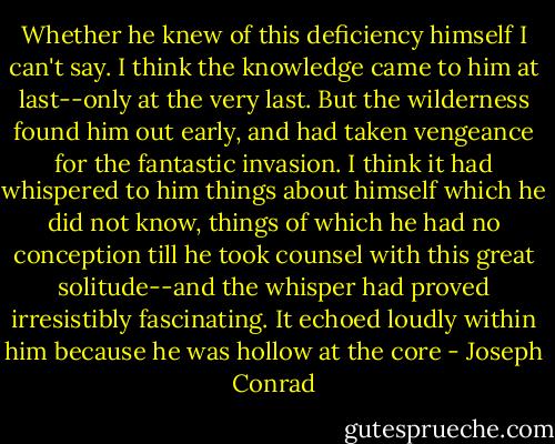 Whether he knew of this deficiency himself I can't say. I think the knowledge came to him at last--only at the very last. But the wilderness found him out early, and had taken vengeance for the fantastic invasion. I think it had whispered to him things about himself which he did not know, things of which he had no conception till he took counsel with this great solitude--and the whisper had proved irresistibly fascinating. It echoed loudly within him because he was hollow at the core - Joseph Conrad